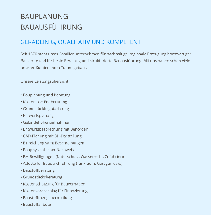 BAUPLANUNG BAUAUSFÜHRUNG GERADLINIG, QUALITATIV UND KOMPETENT Seit 1870 steht unser Familienunternehmen für nachhaltige, regionale Erzeugung hochwertiger Baustoffe und für beste Beratung und strukturierte Bauausführung. Mit uns haben schon viele unserer Kunden ihren Traum gebaut.  Unsere Leistungsübersicht:  • Bauplanung und Beratung	 • Kostenlose Erstberatung • Grundstückbegutachtung • Entwurfsplanung • Geländehöhenaufnahmen • Entwurfsbesprechung mit Behörden • CAD-Planung mit 3D-Darstellung • Einreichung samt Beschreibungen • Bauphysikalischer Nachweis • BH-Bewilligungen (Naturschutz, Wasserrecht, Zufahrten) • Atteste für Baudurchführung (Tankraum, Garagen usw.) • Baustoffberatung • Grundstücksberatung • Kostenschätzung für Bauvorhaben • Kostenvoranschlag für Finanzierung • Baustoffmengenermittlung • Baustoffanbote